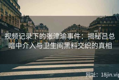 视频记录下的张津瑜事件：揭秘吕总暗中介入与卫生间黑料交织的真相