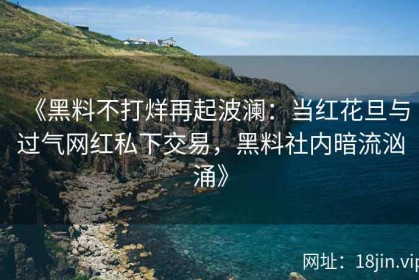 《黑料不打烊再起波澜：当红花旦与过气网红私下交易，黑料社内暗流汹涌》