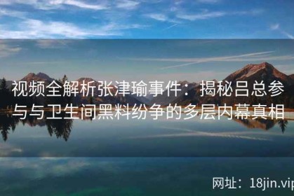 视频全解析张津瑜事件：揭秘吕总参与与卫生间黑料纷争的多层内幕真相