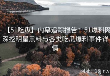 【51吃瓜】内幕追踪报告：51爆料网深挖明星黑料与各类吃瓜爆料事件详情