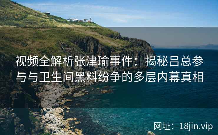 视频全解析张津瑜事件：揭秘吕总参与与卫生间黑料纷争的多层内幕真相