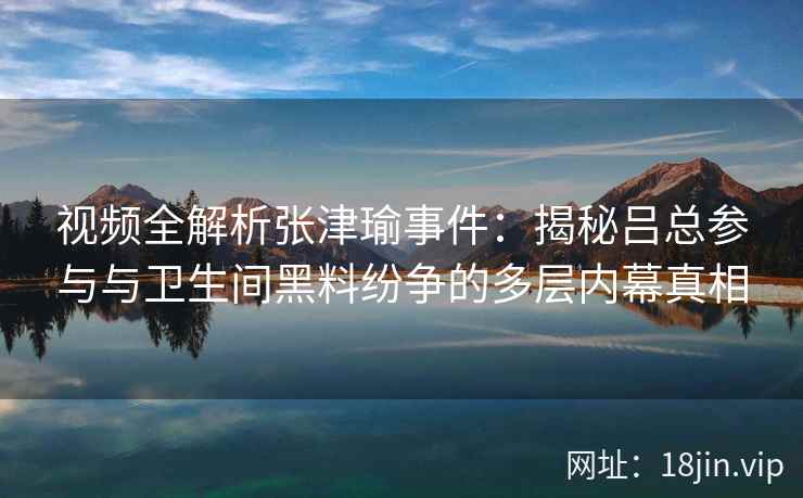 视频全解析张津瑜事件：揭秘吕总参与与卫生间黑料纷争的多层内幕真相