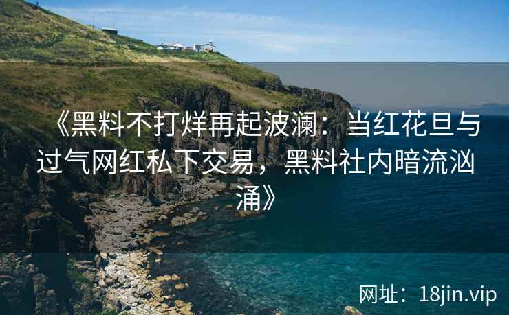 《黑料不打烊再起波澜：当红花旦与过气网红私下交易，黑料社内暗流汹涌》