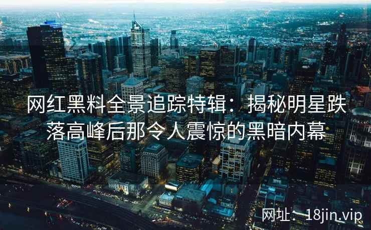 网红黑料全景追踪特辑：揭秘明星跌落高峰后那令人震惊的黑暗内幕