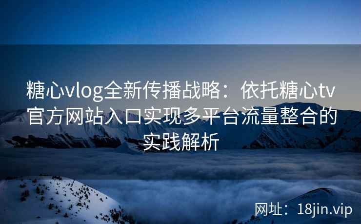 糖心vlog全新传播战略：依托糖心tv官方网站入口实现多平台流量整合的实践解析
