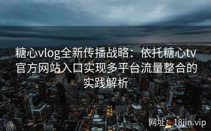 糖心vlog全新传播战略：依托糖心tv官方网站入口实现多平台流量整合的实践解析